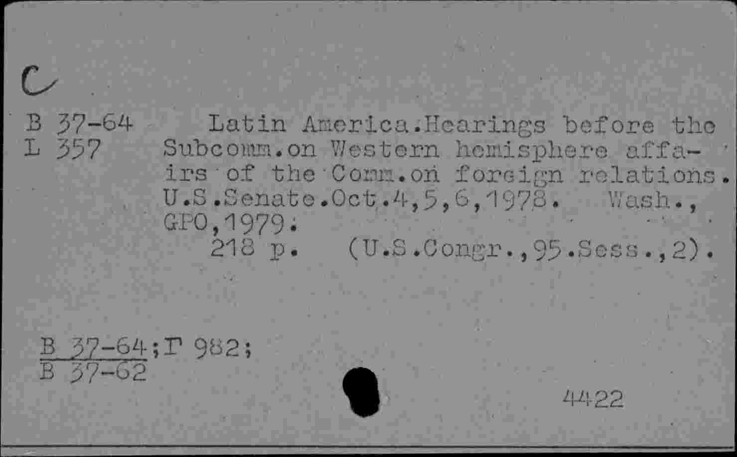 ﻿B 37-64 Latin America.Hearings before the
L 357 Subcomm.on Western hemisphere affa- ' irs of the Com.on foreign relations. U.S .Senate .Oct .4,5,6,1978. Wash., GPO/979.
218 p. (U.S.Congr.,95«Sess.,2).
B 37-64;T 982;
B 37-62
4422